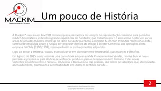 2www.mackim-treinamentos.com
Copyright Mackim*Consultoria
Um pouco de História
A Mackim*, nasceu em Fev2001 como empresa prestadora de serviços de representação comercial para produtos
médico-hospitalares, e devido à grande experiência do fundador, que trabalhou por 16 anos como Gestor em várias
áreas de uma das maiores empresas do ramo da saúde na época, a Johnson & Johnson Produtos Profissionais Ltda.,
carreira desenvolvida desde a função de vendedor técnico até chegar à Diretor Comercial das operações desta
empresa no Chile (1990/1992), resolveu dividir os conhecimentos adquiridos.
Logo ao deixar a empresa, buscou especializar-se em planejamento empresarial, suas nuances e desafios.
Em Agosto de 2015, após terminar uma consultoria empresarial de Planejamento e Vendas, resolve buscar novas
parcerias e prepara-se para dedicar-se a oferecer produtos para o desenvolvimento humano. Estas novas
vertentes, equilíbrio entre o racional, emocional e transacional das pessoas, são fontes de sabedoria que, direcionadas
adequadamente, promovem a sustentabilidade em todos os sentidos da vida ...
 