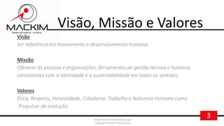 3www.mackim-treinamentos.com
Copyright Mackim*Consultoria
Visão, Missão e Valores
Visão
Ser referência em treinamento e desenvolvimento humano.
Missão
Oferecer às pessoas e organizações, ferramentas de gestão técnica e humana,
consistentes com a identidade e a sustentabilidade em todos os sentidos.
Valores
Ética, Respeito, Honestidade, Cidadania, Trabalho e Natureza Humana como
Propulsor de evolução.
 