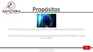 4www.mackim-treinamentos.com
Copyright Mackim*Consultoria
Propósitos
“Auxiliar indivíduos e equipes a alcançarem seus objetivos pessoais e profissionais”.
“Desenvolver pessoas com comportamentos que gerem a sustentabilidade em todos
os sentidos”.
 