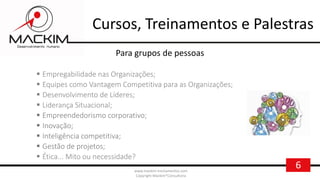 6www.mackim-treinamentos.com
Copyright Mackim*Consultoria
Para grupos de pessoas
 Empregabilidade nas Organizações;
 Equipes como Vantagem Competitiva para as Organizações;
 Desenvolvimento de Líderes;
 Liderança Situacional;
 Empreendedorismo corporativo;
 Inovação;
 Inteligência competitiva;
 Gestão de projetos;
 Ética... Mito ou necessidade?
Cursos, Treinamentos e Palestras
 