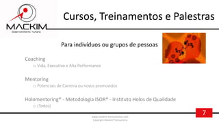 7www.mackim-treinamentos.com
Copyright Mackim*Consultoria
Cursos, Treinamentos e Palestras
Para indivíduos ou grupos de pessoas
Coaching
o Vida, Executivo e Alta Performance
Mentoring
o Potenciais de Carreira ou novos promovidos
Holomentoring® - Metodologia ISOR® - Instituto Holos de Qualidade
o (Todos)
 