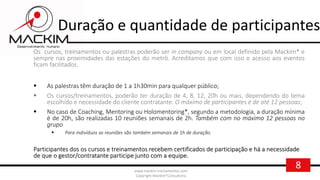8www.mackim-treinamentos.com
Copyright Mackim*Consultoria
Duração e quantidade de participantes
Os cursos, treinamentos ou palestras poderão ser in company ou em local definido pela Mackim* e
sempre nas proximidades das estações do metrô. Acreditamos que com isso o acesso aos eventos
ficam facilitados.
 As palestras têm duração de 1 a 1h30min para qualquer público;
 Os cursos/treinamentos, poderão ter duração de 4, 8, 12, 20h ou mais, dependendo do tema
escolhido e necessidade do cliente contratante. O máximo de participantes é de até 12 pessoas;
 No caso de Coaching, Mentoring ou Holomentoring*, segundo a metodologia, a duração mínima
é de 20h, são realizadas 10 reuniões semanais de 2h. Também com no máximo 12 pessoas no
grupo
 Para indivíduos as reuniões são também semanais de 1h de duração.
Participantes dos os cursos e treinamentos recebem certificados de participação e há a necessidade
de que o gestor/contratante participe junto com a equipe.
 