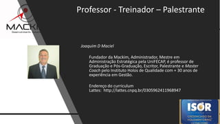 9www.mackim-treinamentos.com
Copyright Mackim*Consultoria
Joaquim D Maciel
Fundador da Mackim, Administrador, Mestre em
Administração Estratégica pela UniFECAP, é professor de
Graduação e Pós-Graduação, Escritor, Palestrante e Master
Coach pelo Instituto Holos de Qualidade com + 30 anos de
experiência em Gestão.
Endereço do curriculum
Lattes: http://lattes.cnpq.br/0305962411968947
Professor - Treinador – Palestrante
 