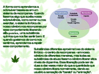 A forma como aprendemos a sobreviver baseia-se em um sistema de recompensa. Quando fazemos algo que auxilia nossa sobrevivência, como comer ou nos exercitar, o sistema límbico de nosso cérebro nos recompensa por esse comportamento liberando a  dopamina , uma substância química que nos faz sentir bem. E quando gostamos de como nos sentimos, aprendemos a repetir esse comportamento. Substâncias diferentes aproximam-se do sistema límbico - o centro de recompensa - em nosso cérebro de diferentes maneiras, mas todas as substâncias de abuso fazem o cérebro liberar altos níveis de dopamina. Essa liberação pode ser de duas a dez vezes maior do que a quantidade que nosso cérebro libera normalmente, dando ao usuário a sensação de "barato" ou "animação". 
