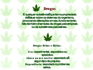 É qualquer substância  que tem a propriedade de  atuar sobre os sistemas do organismo, provocando alterações em seu funcionamento. São também chamadas de drogas psicotrópicas ou de substâncias psicoativas.   Drogas lícitas e ilícitas. Uso : experimental, esporádico ou episódico. Abuso ou uso nocivo : associado a  algum tipo de prejuízo. Dependência : associado à problemas sérios.  Drogas 