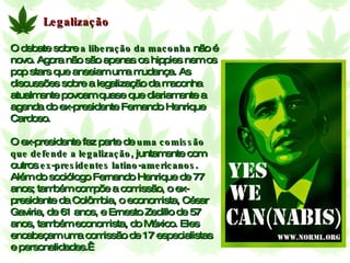 Legalização O debate sobre  a liberação da maconha  não é novo. Agora não são apenas os hippies nem os pop stars que anseiam uma mudança. As discussões sobre a legalização da maconha atualmente povoam quase que diariamente a agenda do ex-presidente Fernando Henrique Cardoso.  O ex-presidente faz parte de  uma comissão que defende a legalização , juntamente com outros  ex-presidentes latino-americanos . Além do sociólogo Fernando Henrique de 77 anos; também compõe a comissão, o ex-presidente da Colômbia, o economista, César Gaviria, de 61 anos, e Ernesto Zedillo de 57 anos, também economista, do México. Eles encabeçam uma comissão de 17 especialistas e personalidades.  