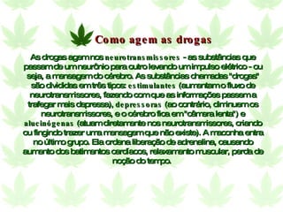 As drogas agem nos  neurotransmissores  - as substâncias que passam de um neurônio para outro levando um impulso elétrico - ou seja, a mensagem do cérebro. As substâncias chamadas "drogas" são divididas em três tipos:  estimulantes  (aumentam o fluxo de neurotransmissores, fazendo com que as informações passem a trafegar mais depressa),  depressoras  (ao contrário, diminuem os neurotransmissores, e o cérebro fica em "câmera lenta") e  alucinógenas  (atuam diretamente nos neurotransmissores, criando ou fingindo trazer uma mensagem que não existe). A maconha entra no último grupo. Ela ordena liberação de adrenalina, causando aumento dos batimentos cardíacos, relaxamento muscular, perda de noção do tempo.  Como agem as drogas 
