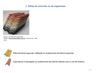 1- Telhas de concreto ou de argamassa
13/28
Telha terminal esquerda: Utilizada no acabamento do beiral esquerdo.
Capa lateral: Empregada no acabamento dos beirais laterais com o uso de testeira.
Figura 13: Telha de argamassa.
Fonte: <http://www.tegula.com.br>. Acesso em: 1 abr.
2017.
 