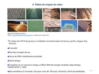 4- Telhas de chapas de cobre
21/28
Figura 38: Telhado de cobre.
Fonte: <http://www.pt.dreamstime.com>. Acesso em: 2 abr. 2017.
▪O cobre tem 99 % de pureza, é moldado e transformado em barras, perfis, chapas, fios,
tiras etc.
▪É versátil.
▪Permite variação de cor.
▪Cerca de 90% é totalmente reciclável.
▪Fácil manejo.
▪É isolante na cor natural e chega a refletir 96% de energia recebida, logo dissipa
rapidamente o calor.
▪Alta resistência à corrosão, dura por mais de 100 anos. Portanto, ótima durabilidade.
 