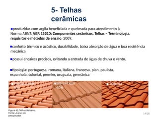 5- Telhas
cerâmicas
▪produzidas com argila beneficiada e queimada para atendimento à
Norma ABNT. NBR 15310: Componentes cerâmicos. Telhas – Terminologia,
requisitos e métodos de ensaio, 2009.
▪conforto térmico e acústico, durabilidade, baixa absorção de água e boa resistência
mecânica
▪possui encaixes precisos, evitando a entrada de água de chuva e vento.
▪tipologia: portuguesa, romana, italiana, francesa, plan, paulista,
espanhola, colonial, premier, uruguaia, germânica
14/28
Figura 42: Telhas de barro.
Fonte: Acervo do
pesquisador.
▪Marselhesa
40%
▪Paulista 25% ▪ Italiana
30%
 