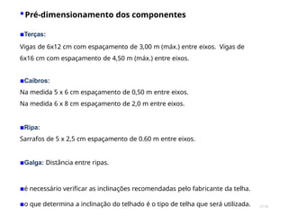 27/28
▪Pré-dimensionamento dos componentes
▪Terças:
Vigas de 6x12 cm com espaçamento de 3,00 m (máx.) entre eixos. Vigas de
6x16 cm com espaçamento de 4,50 m (máx.) entre eixos.
▪Caibros:
Na medida 5 x 6 cm espaçamento de 0,50 m entre eixos.
Na medida 6 x 8 cm espaçamento de 2,0 m entre eixos.
▪Ripa:
Sarrafos de 5 x 2,5 cm espaçamento de 0.60 m entre eixos.
▪Galga: Distância entre ripas.
▪é necessário verificar as inclinações recomendadas pelo fabricante da telha.
▪o que determina a inclinação do telhado é o tipo de telha que será utilizada.
 