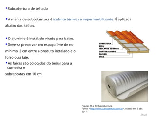 ▪Subcobertura de telhado
▪A manta de subcobertura é isolante térmica e impermeabilizante. É aplicada
abaixo das telhas.
▪O alumínio é instalado virado para baixo.
▪Deve-se preservar um espaço livre de no
mínimo 2 cm entre o produto instalado e o
forro ou a laje.
▪As faixas são colocadas do beiral para a
cumeeira e
sobrepostas em 10 cm.
Figuras 76 e 77: Subcobertura.
Fonte: <http://www.subcobertura.com.br>. Acesso em: 3 abr.
2017.
24/28
 