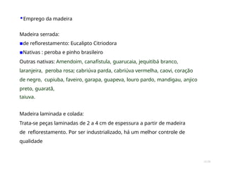 35/28
▪Emprego da madeira
Madeira serrada:
▪de reflorestamento: Eucalipto Citriodora
▪Nativas : peroba e pinho brasileiro
Outras nativas: Amendoim, canafístula, guarucaia, jequitibá branco,
laranjeira, peroba rosa; cabriúva parda, cabriúva vermelha, caovi, coração
de negro, cupiuba, faveiro, garapa, guapeva, louro pardo, mandigau, anjico
preto, guaratã,
taiuva.
Madeira laminada e colada:
Trata-se peças laminadas de 2 a 4 cm de espessura a partir de madeira
de reflorestamento. Por ser industrializado, há um melhor controle de
qualidade
 