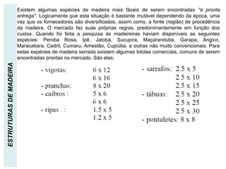 PEÇAS DE MADEIRA EMPREGADAS EM ESTRUTURAS
ESTRUTURAS
DE
MADEIRA Existem algumas espécies de madeira mais fáceis de serem encontradas "a pronta
entrega". Logicamente que esta situação é bastante mutável dependendo da época, uma
vez que os fornecedores são diversificados, assim como, a fonte (região) de procedência
da madeira. O mercado faz suas próprias regras, predominantemente em função dos
custos. Quando foi feita a pesquisa às madeireiras haviam disponíveis as seguintes
espécies: Peroba Rosa, Ipê, Jatobá, Sucupira, Maçaranduba, Garapa, Angico,
Maracatiara, Cedril, Cumaru, Amestão, Cupiúba, e outras não muito convencionais. Para
estas espécies de madeira serrada existem algumas bitolas comerciais, comuns de serem
encontradas prontas no mercado. São elas:
 