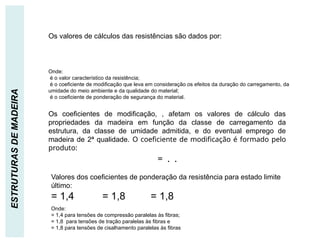 RESISTÊNCIA DE CÁLCULO
ESTRUTURAS
DE
MADEIRA
Os valores de cálculos das resistências são dados por:
Onde:
é o valor característico da resistência;
é o coeficiente de modificação que leva em consideração os efeitos da duração do carregamento, da
umidade do meio ambiente e da qualidade do material;
é o coeficiente de ponderação de segurança do material.
Os coeficientes de modificação, , afetam os valores de cálculo das
propriedades da madeira em função da classe de carregamento da
estrutura, da classe de umidade admitida, e do eventual emprego de
madeira de 2ª qualidade. O coeficiente de modificação é formado pelo
produto:
= . .
Valores dos coeficientes de ponderação da resistência para estado limite
último:
= 1,4 = 1,8 = 1,8
Onde:
= 1,4 para tensões de compressão paralelas às fibras;
= 1,8 para tensões de tração paralelas às fibras e
= 1,8 para tensões de cisalhamento paralelas às fibras
 