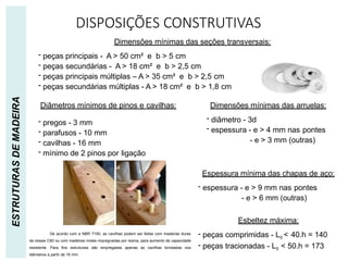 DISPOSIÇÕES CONSTRUTIVAS
ESTRUTURAS
DE
MADEIRA
Dimensões mínimas das seções transversais:
- peças principais - A > 50 cm² e b > 5 cm
- peças secundárias - A > 18 cm² e b > 2,5 cm
- peças principais múltiplas – A > 35 cm² e b > 2,5 cm
- peças secundárias múltiplas - A > 18 cm² e b > 1,8 cm
- pregos - 3 mm
- parafusos - 10 mm
- cavilhas - 16 mm
- mínimo de 2 pinos por ligação
Diâmetros mínimos de pinos e cavilhas: Dimensões mínimas das arruelas:
- diâmetro - 3d
- espessura - e > 4 mm nas pontes
- e > 3 mm (outras)
Espessura mínima das chapas de aço:
- espessura - e > 9 mm nas pontes
- e > 6 mm (outras)
Esbeltez máxima:
- peças comprimidas - L0 < 40.h = 140
- peças tracionadas - L0 < 50.h = 173
De acordo com a NBR 7190, as cavilhas podem ser feitas com madeiras duras
da classe C60 ou com madeiras moles impregnadas por resina, para aumento de capacidade
resistente. Para fins estruturais são empregadas apenas as cavilhas torneadas nos
diâmetros a partir de 16 mm.
 