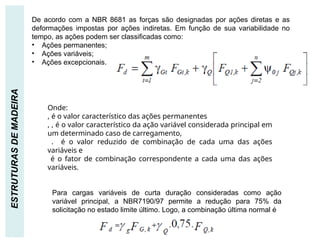 AÇÕES
ESTRUTURAS
DE
MADEIRA De acordo com a NBR 8681 as forças são designadas por ações diretas e as
deformações impostas por ações indiretas. Em função de sua variabilidade no
tempo, as ações podem ser classificadas como:
• Ações permanentes;
• Ações variáveis;
• Ações excepcionais.
Onde:
, é o valor característico das ações permanentes
, , é o valor característico da ação variável considerada principal em
um determinado caso de carregamento,
. é o valor reduzido de combinação de cada uma das ações
variáveis e
é o fator de combinação correspondente a cada uma das ações
variáveis.
Para cargas variáveis de curta duração consideradas como ação
variável principal, a NBR7190/97 permite a redução para 75% da
solicitação no estado limite último. Logo, a combinação última normal é
 