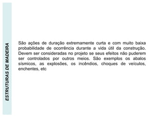 AÇÕES EXCEPCIONAIS
ESTRUTURAS
DE
MADEIRA
São ações de duração extremamente curta e com muito baixa
probabilidade de ocorrência durante a vida útil da construção.
Devem ser consideradas no projeto se seus efeitos não puderem
ser controlados por outros meios. São exemplos os abalos
sísmicos, as explosões, os incêndios, choques de veículos,
enchentes, etc
 