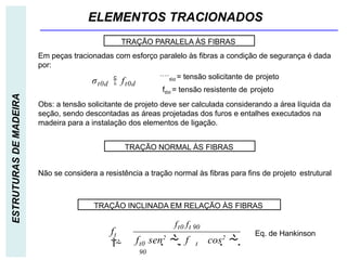 ELEMENTOS TRACIONADOS
ESTRUTURAS
DE
MADEIRA
Não se considera a resistência a tração normal às fibras para fins de projeto estrutural
TRAÇÃO PARALELA ÀS FIBRAS
TRAÇÃO NORMAL ÀS FIBRAS
TRAÇÃO INCLINADA EM RELAÇÃO ÀS FIBRAS
σt0d  ft0d
Em peças tracionadas com esforço paralelo às fibras a condição de segurança é dada
por:
t0d = tensão solicitante de projeto
ft0d = tensão resistente de projeto
t0 t
90
t

ft0 ft 90
f sen2
  f cos2
 
f

Eq. de Hankinson
Obs: a tensão solicitante de projeto deve ser calculada considerando a área líquida da
seção, sendo descontadas as áreas projetadas dos furos e entalhes executados na
madeira para a instalação dos elementos de ligação.
 