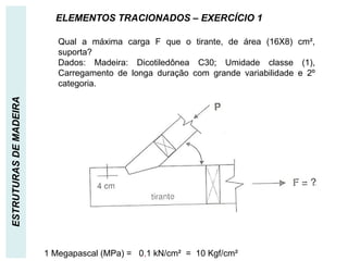 ESTRUTURAS
DE
MADEIRA ELEMENTOS TRACIONADOS – EXERCÍCIO 1
Qual a máxima carga F que o tirante, de área (16X8) cm²,
suporta?
Dados: Madeira: Dicotiledônea C30; Umidade classe (1),
Carregamento de longa duração com grande variabilidade e 2º
categoria.
1 Megapascal (MPa) = 0,1 kN/cm² = 10 Kgf/cm²
 