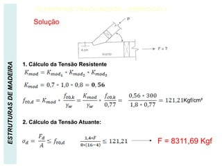 ESTRUTURAS
DE
MADEIRA ELEMENTOS TRACIONADOS – EXERCÍCIO 1
Solução
Kgf/cm²
1. Cálculo da Tensão Resistente
2. Cálculo da Tensão Atuante:
F = 8311,69 Kgf
 