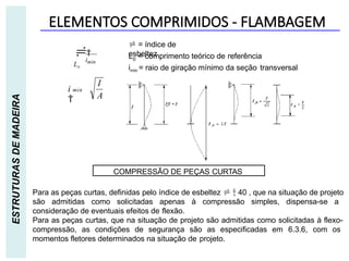 ELEMENTOS COMPRIMIDOS - FLAMBAGEM
ESTRUTURAS
DE
MADEIRA
COMPRESSÃO DE PEÇAS CURTAS
Para as peças curtas, definidas pelo índice de esbeltez   40 , que na situação de projeto
são admitidas como solicitadas apenas à compressão simples, dispensa-se a
consideração de eventuais efeitos de flexão.
Para as peças curtas, que na situação de projeto são admitidas como solicitadas à flexo-
compressão, as condições de segurança são as especificadas em 6.3.6, com os
momentos fletores determinados na situação de projeto.
imin

Lo
 = índice de
esbeltez
L = comprimento teórico de referência
0
imin = raio de giração mínimo da seção transversal
I
A
i min

 