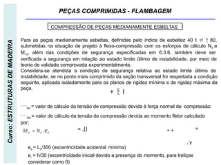 PEÇAS COMPRIMIDAS - FLAMBAGEM
Curso:
ESTRUTURAS
DE
MADEIRA
COMPRESSÃO DE PEÇAS MEDIANAMENTE ESBELTAS
Para as peças medianamente esbeltas, definidas pelo índice de esbeltez 40    80,
submetidas na situação de projeto à flexo-compressão com os esforços de cálculo Nd e
M1d, além das condições de segurança especificadas em 6.3.6, também deve ser
verificada a segurança em relação ao estado limite último de instabilidade, por meio de
teoria de validade comprovada experimentalmente.
Considera-se atendida a condição de segurança relativa ao estado limite último de
instabilidade, se no ponto mais comprimido da seção transversal for respeitada a condição
seguinte, aplicada isoladamente para os planos de rigidez mínima e de rigidez máxima da
peça.
Nd = valor de cálculo da tensão de compressão devida à força normal de compressão
Md = valor de cálculo da tensão de compressão devida ao momento fletor calculado
por:
Md = Nd .ed
ea = L0/300 (excentricidade acidental mínima)
ei > h/30 (excentricidade inicial devido a presença do momento, para treliças
considerar como 0)
+  1
= .() =
= +
. y
 