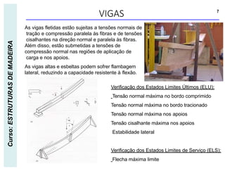 VIGAS 7
Curso:
ESTRUTURAS
DE
MADEIRA
As vigas fletidas estão sujeitas a tensões normais de
tração e compressão paralela às fibras e de tensões
cisalhantes na direção normal e paralela às fibras.
Além disso, estão submetidas a tensões de
compressão normal nas regiões de aplicação de
carga e nos apoios.
As vigas altas e esbeltas podem sofrer flambagem
lateral, reduzindo a capacidade resistente à flexão.
Verificação dos Estados Limites Últimos (ELU):
Tensão normal máxima no bordo comprimido
Tensão normal máxima no bordo tracionado
Tensão normal máxima nos apoios
Tensão cisalhante máxima nos apoios
Estabilidade lateral
Verificação dos Estados Limites de Serviço (ELS):
Flecha máxima limite
 