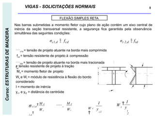 VIGAS - SOLICITAÇÕES NORMAIS 8
Curso:
ESTRUTURAS
DE
MADEIRA
FLEXÃO SIMPLES RETA
c1d = tensão de projeto atuante na borda mais comprimida
fcd = tensão resistente de projeto à compressão
t2d = tensão de projeto atuante na borda mais tracionada
ftd
= tensão resistente de projeto à tração
Md = momento fletor de projeto
Wc e Wt = módulo de resistência à flexão do bordo
considerado
I = momento de inércia
yc1 e yt2 = distância do centróide
W c
M d
Wt
M d
σc1,d
  t
2 ,d

y
I
c1
c
W

I
W
y
t
2

t
Nas barras submetidas a momento fletor cujo plano de ação contém um eixo central de
inércia da seção transversal resistente, a segurança fica garantida pela observância
simultânea das seguintes condições:
σc1,d  fcd σt 2,d  ftd
 