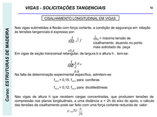 VIGAS - SOLICITAÇÕES TANGENCIAIS 10
Curso:
ESTRUTURAS
DE
MADEIRA
CISALHAMENTO LONGITUDINAL EM VIGAS
d = máxima tensão de
cisalhamento atuando no ponto
mais solicitado da peça
Nas vigas submetidas à flexão com força cortante, a condição de segurança em relação
às tensões tangenciais é expressa por:
 d
 f
v0,d
Em vigas de seção transversal retangular, de largura b e altura h , tem-se:
2
b.h
d
3 V d

Na falta de determinação experimental específica, admitem-se:
fv0,d = 0,15. fc0,d para coníferas
fv0,d = 0,12. fc0,d para dicotiledôneas
Nas vigas de altura h que recebem cargas concentradas, que produzem tensões de
compressão nos planos longitudinais, a uma distância a < 2h do eixo do apoio, o cálculo
das tensões de cisalhamento pode ser feito com uma força cortante reduzida de valor:
a
2h
V
V red
 