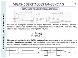VIGAS- SOLICITAÇÕES TANGENCIAIS 11
Curso:
ESTRUTURAS
DE
MADEIRA
CISALHAMENTO LONGITUDINAL EM VIGAS


2 bh1 h1

3 V d  h

 d

No caso de se ter h1/h > 0,75 recomenda-se o emprego
de parafusos verticais
dimensionados à tração axial para a totalidade da força cortante a ser transmitida ou o
emprego de variações de seção com mísulas de comprimento não menor que 3 vezes a
altura do entalhe, respeitando-se sempre o limite absoluto h1/h > 0,5.
No caso de variações bruscas de seção transversal, devidas a entalhes, deve-se
multiplicar a tensão de cisalhamento na seção mais fraca, de altura h1 , pelo fator h/h1,
obtendo-se o valor, respeitada a restrição h1 > 0,75h.
 