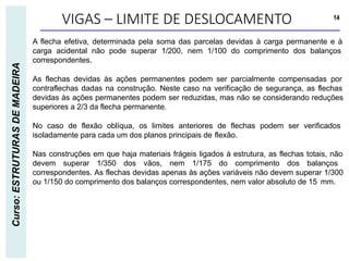 VIGAS – LIMITE DE DESLOCAMENTO 14
Curso:
ESTRUTURAS
DE
MADEIRA
A flecha efetiva, determinada pela soma das parcelas devidas à carga permanente e à
carga acidental não pode superar 1/200, nem 1/100 do comprimento dos balanços
correspondentes.
As flechas devidas às ações permanentes podem ser parcialmente compensadas por
contraflechas dadas na construção. Neste caso na verificação de segurança, as flechas
devidas às ações permanentes podem ser reduzidas, mas não se considerando reduções
superiores a 2/3 da flecha permanente.
No caso de flexão oblíqua, os limites anteriores de flechas podem ser verificados
isoladamente para cada um dos planos principais de flexão.
Nas construções em que haja materiais frágeis ligados à estrutura, as flechas totais, não
devem superar 1/350 dos vãos, nem 1/175 do comprimento dos balanços
correspondentes. As flechas devidas apenas às ações variáveis não devem superar 1/300
ou 1/150 do comprimento dos balanços correspondentes, nem valor absoluto de 15 mm.
 