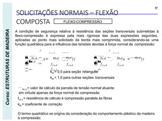 SOLICITAÇÕES NORMAIS – FLEXÃO
COMPOSTA
17
Curso:
ESTRUTURAS
DE
MADEIRA
FLEXO-COMPRESSÃO
A condição de segurança relativa à resistência das seções transversais submetidas à
flexo-compressão é expressa pela mais rigorosa das duas expressões seguintes,
aplicadas ao ponto mais solicitado da borda mais comprimida, considerando-se uma
função quadrática para a influência das tensões devidas à força normal de compressão:
M My,d
1


 Nc ,d 
 Mx,d
k



M
2 2
fco,d
My,d
1
Mx,d

fco,d fco,d fco,d fco,d
fco,d


 Nc ,d 
k
  






kM = 0,5 para seção retangular
kM = 1,0 para outras seções transversais
Nc,d = valor de cálculo da parcela de tensão normal atuante
em virtude apenas da força normal de compressão
fc0,d = resistência de cálculo à compressão paralela às fibras
kM = coeficiente de correção
O termo quadrático se origina da consideração do comportamento plástico da madeira
à compressão.
 