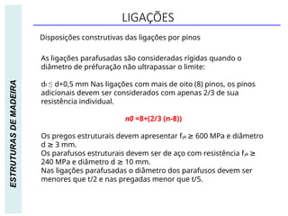 LIGAÇÕES
ESTRUTURAS
DE
MADEIRA
Disposições construtivas das ligações por pinos
As ligações parafusadas são consideradas rígidas quando o
diâmetro de préfuração não ultrapassar o limite:
df ≤ d+0,5 mm Nas ligações com mais de oito (8) pinos, os pinos
adicionais devem ser considerados com apenas 2/3 de sua
resistência individual.
n0 =8+(2/3 (n-8))
Os pregos estruturais devem apresentar fyk ≥ 600 MPa e diâmetro
d ≥ 3 mm.
Os parafusos estruturais devem ser de aço com resistência fyk ≥
240 MPa e diâmetro d ≥ 10 mm.
Nas ligações parafusadas o diâmetro dos parafusos devem ser
menores que t/2 e nas pregadas menor que t/5.
 