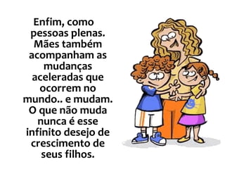 Enfim, como pessoas plenas. Mães também acompanham as mudanças aceleradas que ocorrem no mundo.. e mudam. O que não muda nunca é esse infinito desejo de crescimento de seus filhos. 