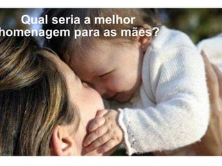Qual seria a melhor homenagem para as mães?   
