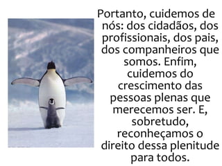 Portanto, cuidemos de nós: dos cidadãos, dos profissionais, dos pais, dos companheiros que somos. Enfim, cuidemos do crescimento das pessoas plenas que merecemos ser. E, sobretudo, reconheçamos o direito dessa plenitude para todos. 