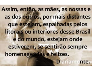 Assim, então, as mães, as nossas e as dos outros, por mais distantes que estejam, espalhadas pelos litorais ou interiores desse Brasil e do mundo, estejam onde estiverem, se sentirão sempre homenageadas e felizes.  D iariame nte. 