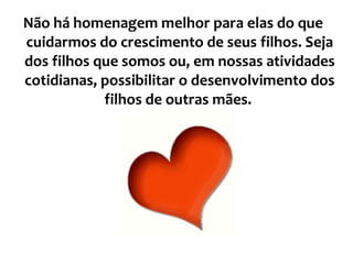 Não há homenagem melhor para elas do que cuidarmos do crescimento de seus filhos. Seja dos filhos que somos ou, em nossas atividades cotidianas, possibilitar o desenvolvimento dos filhos de outras mães.  