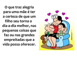 O que traz alegria para uma mãe é ter a certeza de que um filho seu torna o  dia-a-dia melhor, nas pequenas coisas que faz ou nas grandes empreitadas que a vida possa oferecer.   
