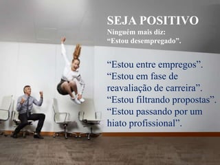 SEJA POSITIVONinguém mais diz:“Estou desempregado”.“Estou entre empregos”. “Estou em fase de reavaliação de carreira”. “Estou filtrando propostas”. “Estou passando por um hiato profissional”.