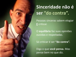 Sinceridade não é ser “do contra”.Pessoas sinceras sabem elogiar E criticar.O equilíbrio faz suas opiniões ouvidas e respeitadas. Só criticar é ser “do contra”.Diga o que você pensa. Mas pense bem no que diz.