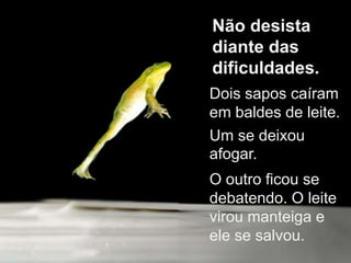 Não desista diante das dificuldades.Dois sapos caíram em baldes de leite. Um se deixou afogar.O outro ficou se debatendo. O leite virou manteiga e ele se salvou.