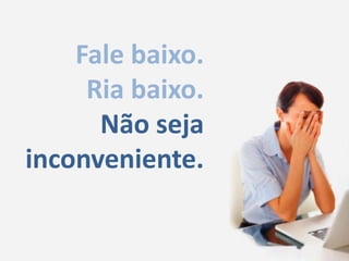 Fale baixo.Ria baixo.Não seja inconveniente.