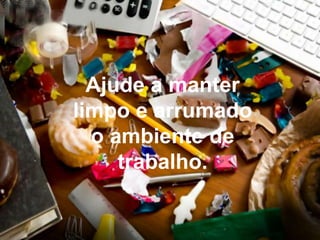 Ajude a manter limpo e arrumado o ambiente de trabalho. 