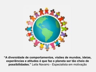 “A diversidade de comportamentos, visões de mundos, ideias,experiências e atitudes é que faz o planeta ser tão cheio de possibilidades.” Leila Navarro - Especialista em motivação