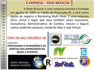 01 02 02 04 05 06 07 08 09 10 11 12 13 14 15 16 17 18 19 20 21 22 23 24 A EMPRESA – REDE BRASCON A Rede Brascon é uma empresa brasileira fundada em agosto de 2006 na cidade de Piracicaba-SP, e tem como opção de negócio o Marketing Multi Nível. É uma empresa ética, moral e legal, que atua também como Assessoria, Consultoria, Administradora de Cartões, vínculo a Seguro contra acidentes pessoais, venda de Sites e Loja Virtual.  CNPJ 09.442.349/0001-58 GRUPO  MERCOSUL MARCAS E PATENTES PROTEGENDO O PATRIMÔNIO E OS DIREITOS DOS EMPRESÁRIOS NO BRASIL E EXTERIOR R NETICOMBRASIL  AGÊNCIA WEB Conquista: APOIO: 