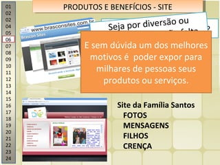 01 02 02 04 05 06 07 08 09 10 11 12 13 14 15 16 17 18 19 20 21 22 23 24 PRODUTOS E BENEFÍCIOS - SITE Site da Família Santos FOTOS MENSAGENS FILHOS CRENÇA Você ainda não tem um site? Que pena ! Seu concorrente já. Ter um site na internet não é mais um luxo. É ser rápido Seja por diversão ou trabalho, o que não falta são bons motivos E sem dúvida um dos melhores motivos é  poder expor para milhares de pessoas seus produtos ou serviços. 