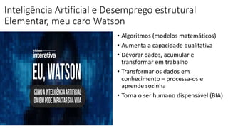 Inteligência Artificial e Desemprego estrutural
Elementar, meu caro Watson
• Algoritmos (modelos matemáticos)
• Aumenta a capacidade qualitativa
• Devorar dados, acumular e
transformar em trabalho
• Transformar os dados em
conhecimento – processa-os e
aprende sozinha
• Torna o ser humano dispensável (BIA)
 