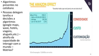 • Algoritmos
presentes no
cotidiano
• Pessoas delegam
tarefas e
decisões a
algoritmos
(google maps,
waze, hotéis,
viagens,
aluguéis,etc.) –
atrofia da
capacidade de
interagir com o
mundo –
Matrixx?
 